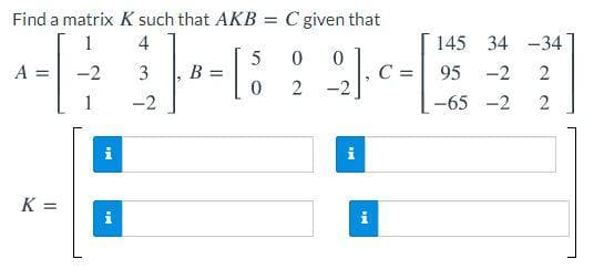 Find a matrix K such that AKB = C given that
1
4
145 34 -34
A =
C
-2
-2
3
B =
95
-2
2
-2
-65 -2
%3D
i
i
N N
