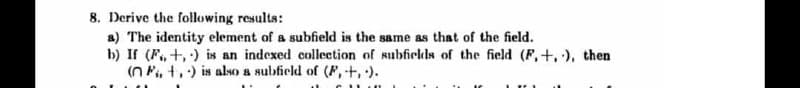 8. Derive the following results:
a) The identity element of a subfield is the same as that of the field.
b) If (F., +, ) is an indexed collection of subfields of the field (F,+.), then
(n Pi, t,) is also a subfield of (F,-+, ).
