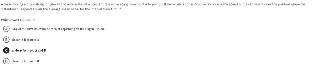 A car is moving along a straight highway and accelerates at a constant rate while going from point A to point B. If the acceleration is positive, increasing the speed of the car, where does the position where the
instantaneous speed equals the average speed occur for the interval from A to B?
Hide answer choices a
A) Any of the answers could be correct depending on the original speed.
B) closer to B than to A
C midway between A andB
D) closer to A than to B
