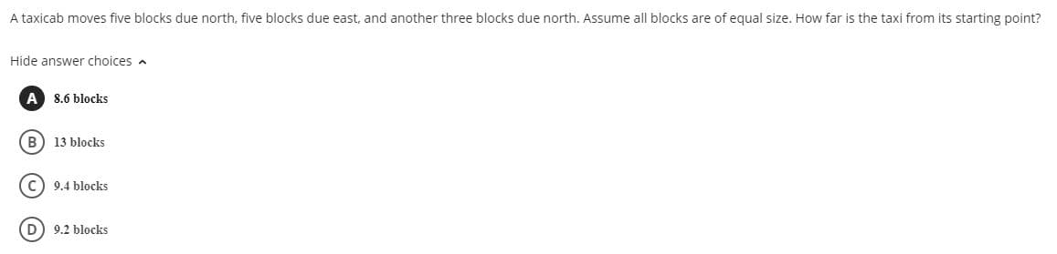 A taxicab moves five blocks due north, five blocks due east, and another three blocks due north. Assume all blocks are of equal size. How far is the taxi from its starting point?
Hide answer choices a
A
8.6 blocks
B) 13 blocks
C) 9.4 blocks
D) 9.2 blocks
