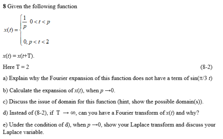 8 Given the following function
0<t< p
x(t) =
0. p<t <2
x(t) = x(t+T).
Here T = 2
(8-2)
a) Explain why the Fourier expansion of this function does not have a term of sin(t/3 t)
b) Calculate the expansion of x(t), when p →0.
c) Discuss the issue of domain for this function (hint, show the possible domain(s)).
d) Instead of (8-2), if T → 00, can you have a Fourier transform of x(t) and why?
e) Under the condition of d), when p →0, show your Laplace transform and discuss your
Laplace variable.
