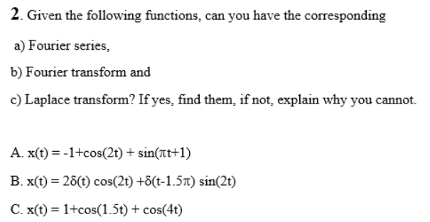 2. Given the following functions, can you have the corresponding
a) Fourier series,
b) Fourier transform and
c) Laplace transform? If yes, find them, if not, explain why you cannot.
A. x(t) = -1+cos(2t) + sin(at+1)
B. x(t) = 28(t) cos(2t) +8(t-1.57t) sin(2t)
C. x(t) = 1+cos(1.5t) + cos(4t)
%3D
