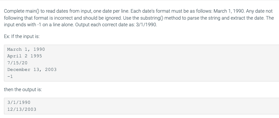 Complete main() to read dates from input, one date per line. Each date's format must be as follows: March 1, 1990. Any date not
following that format is incorrect and should be ignored. Use the substring() method to parse the string and extract the date. The
input ends with -1 on a line alone. Output each correct date as: 3/1/1990.
Ex: If the input is:
March 1, 1990
April 2 1995
7/15/20
December 13, 2003
-1
then the output is:
3/1/1990
12/13/2003
