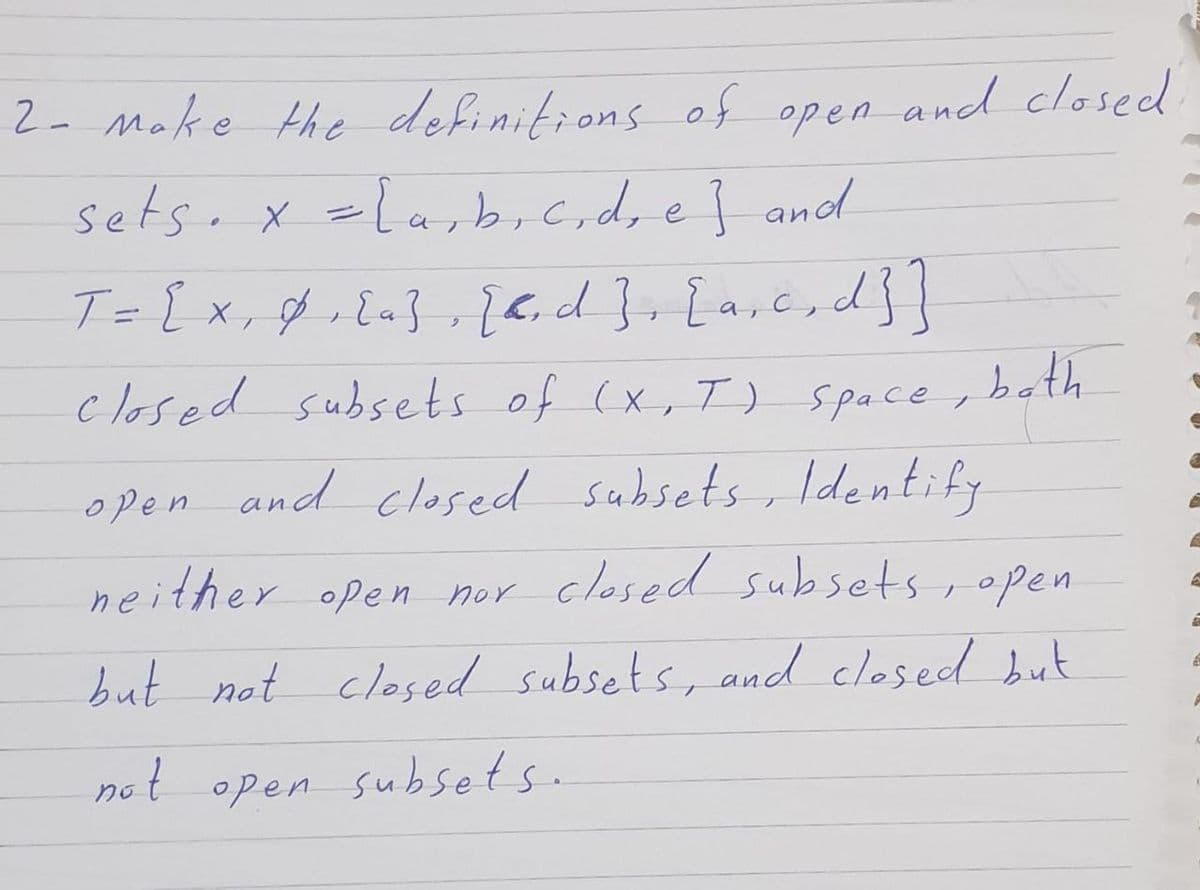 2- Make the definitions of open and closed
sets. x =la,b,c,dre} and
T= [x, f . Ea} , 26.d}+[a,c, d}}
beth
ノ
closed subsets of (x,T) space,
open and closed subsets, ldentify
neither open nor closed subsets , open
but not closed subsets, and clesed but
not open subsets.
