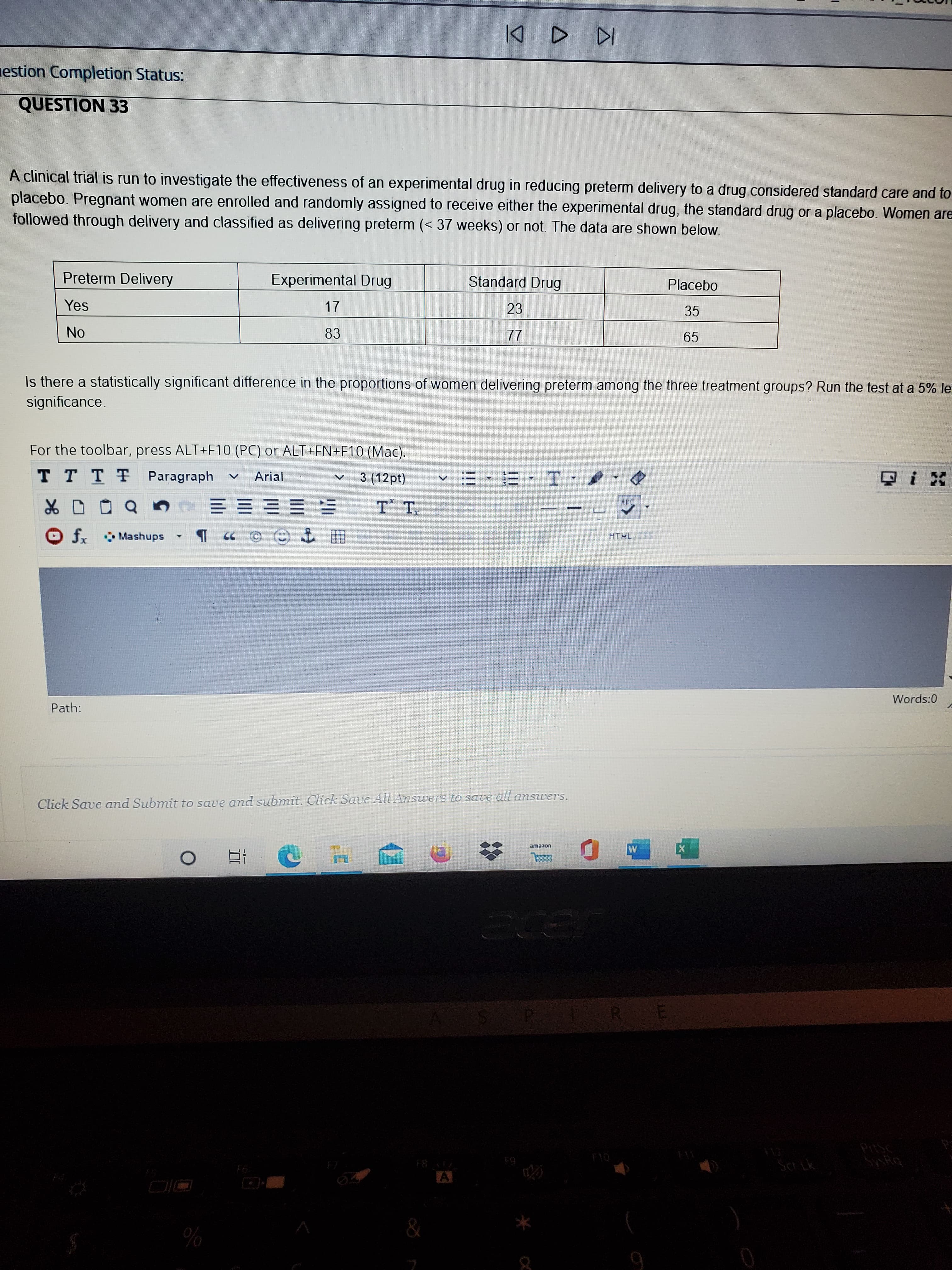 A clinical trial is run to investigate the effectiveness of an experimental drug in reducing preterm delivery to a drug considered standard care and to
placebo. Pregnant women are enrolled and randomly assigned to receive either the experimental drug, the standard drug or a placebo. Women are
followed through delivery and classified as delivering preterm (< 37 weeks) or not. The data are shown below.
Preterm Delivery
Experimental Drug
Standard Drug
Placebo
Yes
17
23
35
No
83
77
65
Is there a statistically significant difference in the proportions of women delivering preterm among the three treatment groups? Run the test at a 5% le
significance.
