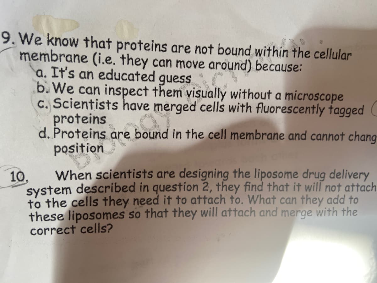 9. We know that proteins are not bound within the cellular
membrane (i.e. they can move around) because:
a. It's an educated C
b. We can inspect them visually without a microscope
C. Scientists have merged cells with fluorescently tagged C
proteins
d. Proteins are bound in the cell membrane and cannot chang
position
guess
When scientists are designing the liposome drug delivery
10,
system described in question 2, they find that it will not attach
to the cells they need it to attach to. What can they add to
these liposomes so that they will attach and merge with the
correct cells?
