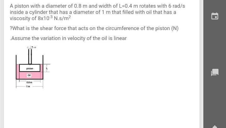 A piston with a diameter of 0.8 m and width of L=D0.4 m rotates with 6 rad/s
inside a cylinder that has a diameter of 1 m that filled with oil that has a
viscosity of 8x103 N.s/m2
?What is the shear force that acts on the circumference of the piston (N)
Assume the variation in velocity of the oil is linear
pinton
1m

