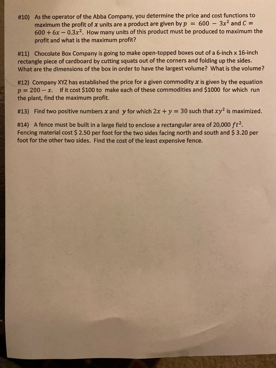 #10) As the operator of the Abba Company, you determine the price and cost functions to
maximum the profit of x units are a product are given by p = 600 – 3x2 and C =
600 + 6x - 0.3x2. How many units of this product must be produced to maximum the
profit and what is the maximum profit?
#11) Chocolate Box Company is going to make open-topped boxes out of a 6-inch x 16-inch
rectangle piece of cardboard by cutting squats out of the corners and folding up the sides.
What are the dimensions of the box in order to have the largest volume? What is the volume?
# 12) Company XYZ has established the price for a given commodity x is given by the equation
p = 200 – x. If it cost $100 to make each of these commodities and $1000 for which run
the plant, find the maximum profit.
# 13) Find two positive numbers x and y for which 2x + y = 30 such that xy2 is maximized.
# 14) A fence must be built in a large field to enclose a rectangular area of 20,000 ft2.
Fencing material cost $ 2.50 per foot for the two sides facing north and south and $3.20 per
foot for the other two sides. Find the cost of the least expensive fence.
