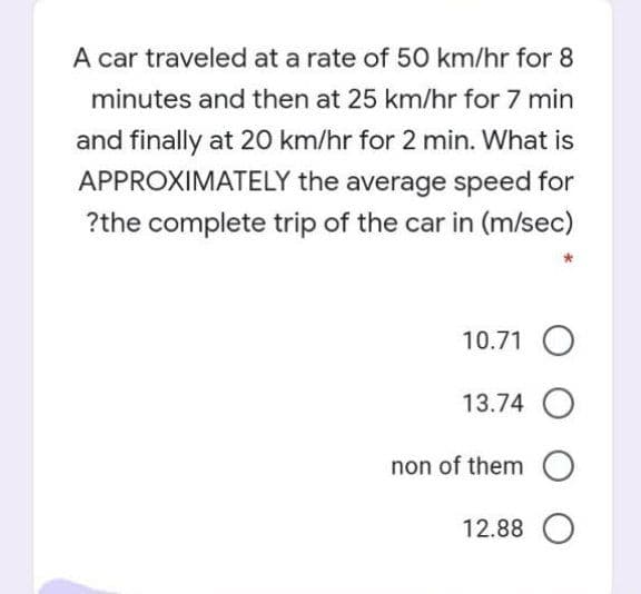 A car traveled at a rate of 50 km/hr for 8
minutes and then at 25 km/hr for 7 min
and finally at 20 km/hr for 2 min. What is
APPROXIMATELY the average speed for
?the complete trip of the car in (m/sec)
10.71 O
13.74 O
non of them O
12.88 O
