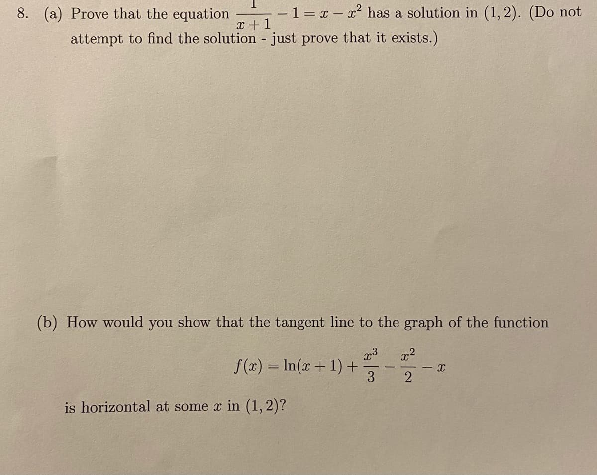 8. (a) Prove that the equation
–1 = x – x² has a solution in (1, 2). (Do not
x +1
attempt to find the solution - just prove that it exists.)
(b) How would you show that the tangent line to the graph of the function
x2
f (x) = In(x+ 1) +
is horizontal at some x in (1, 2)?
