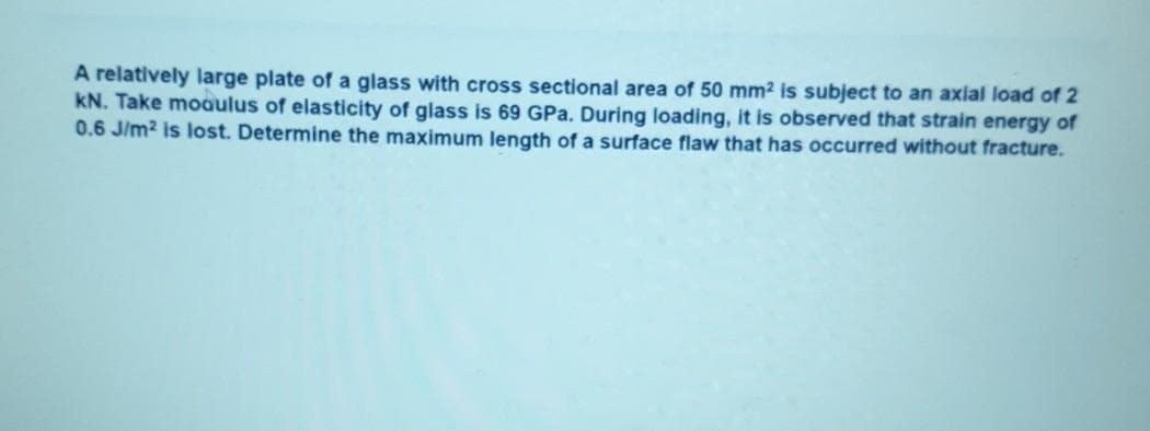 A relatively large plate of a glass with cross sectional area of 50 mm2 is subject to an axial load of 2
kN. Take moaulus of elasticity of glass is 69 GPa. During loading, it is observed that strain energy of
0.6 J/m? is lost. Determine the maximum length of a surface flaw that has occurred without fracture.
