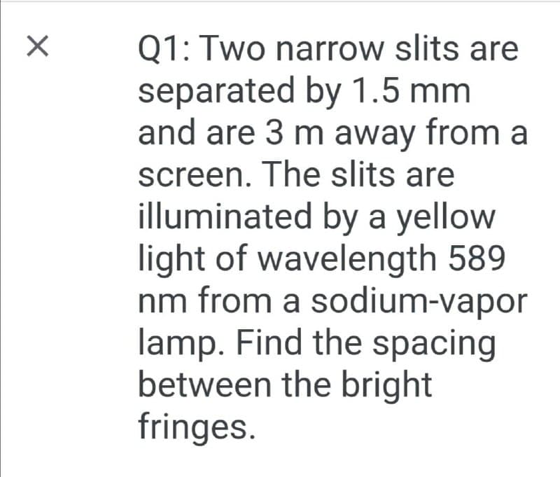 Q1: Two narrow slits are
separated by 1.5 mm
and are 3 m away from a
screen. The slits are
illuminated by a yellow
light of wavelength 589
nm from a sodium-vapor
lamp. Find the spacing
between the bright
fringes.
