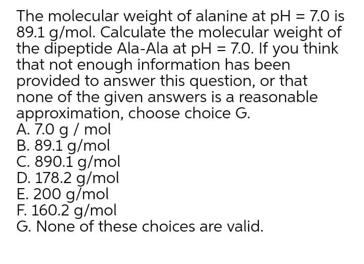 The molecular weight of alanine at pH = 7.0 is
89.1 g/mol. Calculate the molecular weight of
the dipeptide Ala-Ala at pH = 7.0. If you think
that not enough information has been
provided to answer this question, or that
none of the given answers is a reasonable
approximation, choose choice G.
A. 7.0 g / mol
B. 89.1 g/mol
C. 890.1 g/mol
D. 178.2 g/mol
E. 200 g/mol
F. 160.2 g/mol
G. None of these choices are valid.
