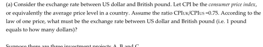 (a) Consider the exchange rate between US dollar and British pound. Let CPI be the consumer price index,
or equivalently the average price level in a country. Assume the ratio CPIUK/CPIUS =0.75. According to the
law of one price, what must be the exchange rate between US dollar and British pound (i.e. 1 pound
equals to how many dollars)?
Sunnese theore are three investment nroiects A. R.
Rand C
