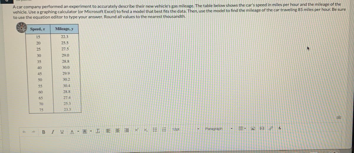 A car company performed an experiment to accurately describe their new vehicle's gas mileage. The table below shows the car's speed in miles per hour and the mileage of the
vehicle. Use a graphing calculator (or Microsoft Excel) to find a model that best fits the data. Then, use the model to find the mileage of the car traveling 85 miles per hour. Be sure
to use the equation editor to type your answer. Round all values to the nearest thousandth.
Speed, x
Mileage, y
15
22.3
20
25.5
25
27.5
30
29.0
35
28.8
40
30.0
45
29.9
50
30.2
55
30.4
60
28.8
65
27.4
70
25.3
75
23.3
Paragraph
田,
囲。
4.
B IUA - A - I E E 3 X x, E E 12pt
