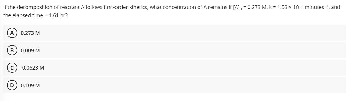 If the decomposition of reactant A follows first-order kinetics, what concentration of A remains if [A], = 0.273 M, k = 1.53 × 10-2 minutes-1, and
the elapsed time = 1.61 hr?
А) 0.273 М
В
0.009 M
0.0623 M
D
0.109 M
