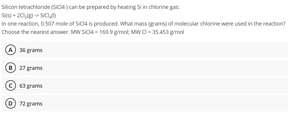 Silicon tetrachloride (SICI4 ) can be prepared by heating Si in chlorine gas:
Si(s) + 2C12(g) -> SiClĄ(1)
In one reaction, 0.507 mole of SICI4 is produced. What mass (grams) of molecular chlorine were used in the reaction?
Choose the nearest answer. MW SİCI4 = 169.9 g/mol; MW CI = 35.453 g/mol
A
36 grams
B) 27 grams
63 grams
72 grams
