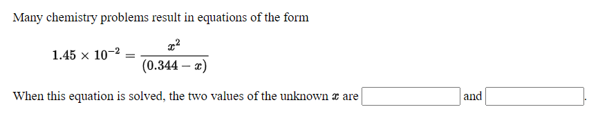 Many chemistry problems result in equations of the form
1.45 x 10-2
(0.344 – x)
-
When this equation is solved, the two values of the unknown x are
and
