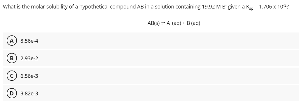 What is the molar solubility of a hypothetical compound AB in a solution containing 19.92 M B- given a K5p = 1.706 x 10-2?
AB(s) = A*(aq) + B(aq)
A
8.56e-4
B
2.93e-2
6.56e-3
3.82e-3
