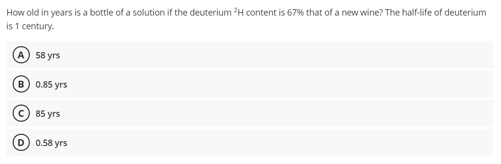 How old in years is a bottle of a solution if the deuterium 2H content is 67% that of a new wine? The half-life of deuterium
is 1 century.
А) 58 yrs
0.85 yrs
c) 85 yrs
D 0.58 yrs
