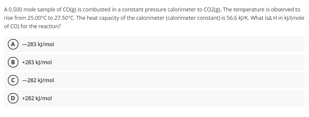 A 0.500 mole sample of CO(g) is combusted in a constant pressure calorimeter to CO2(g). The temperature is observed to
rise from 25.00°C to 27.50°C. The heat capacity of the calorimeter (calorimeter constant) is 56.6 kJ/K. What isA H in kJ/(mole
of CO) for the reaction?
A) –283 kJ/mol
B
+283 kJ/mol
-282 kJ/mol
D +282 kJ/mol
