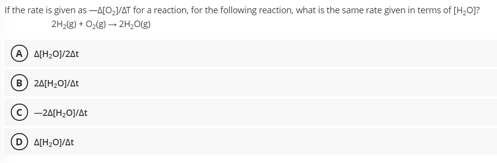 If the rate is given as -A[O2]/AT for a reaction, for the following reaction, what is the same rate given in terms of [H2O]?
2H2(g) + O2(g) → 2H2O(g)
A) A[H2O]/2At
B
2A[H2O]/At
(c) -24[H20]/At
D A[H2O]/At
