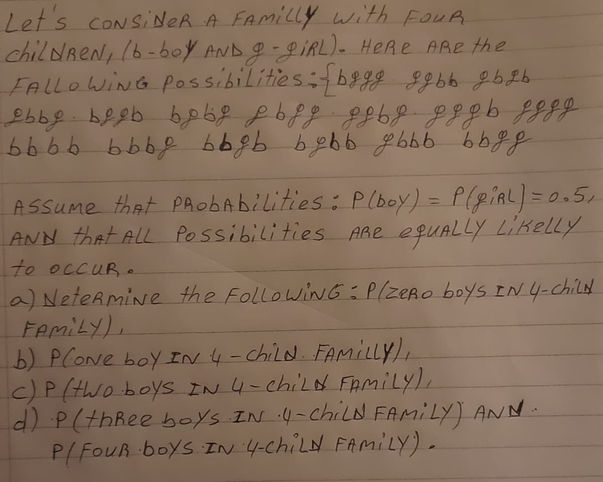 Let's CONSINER A FAMILLY with FouR
chil dreN, (6-boy AND g-9IRL)- HeRe ARe the
FALLOWING possibilities: bgg 89bb g b2b
ASsume that PAobAbilities: P(boy) = P(giRL) = 0.5,
ANN that ALL Possibilities ARe equALLY Likelly
%3D
to OCCUR e
a) NeteRmine the FollowiNG: P(zeRo boys IN 4-Child
FemiLY).
b) PCONE boy IN 4-child. FAMILLY,
c)P (two boyS IN 4-chilN FAMILY),
d) P(thRee boys IN 4-chiLN FAMILY) ANN
P/FouR boys IN 4-ChiLN FAMILY).
