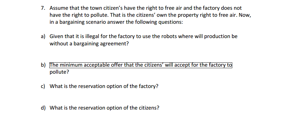 7. Assume that the town citizen's have the right to free air and the factory does not
have the right to pollute. That is the citizens' own the property right to free air. Now,
in a bargaining scenario answer the following questions:
a) Given that it is illegal for the factory to use the robots where will production be
without a bargaining agreement?
b) The minimum acceptable offer that the citizens' will accept for the factory to
pollute?
c) What is the reservation option of the factory?
d) What is the reservation option of the citizens?