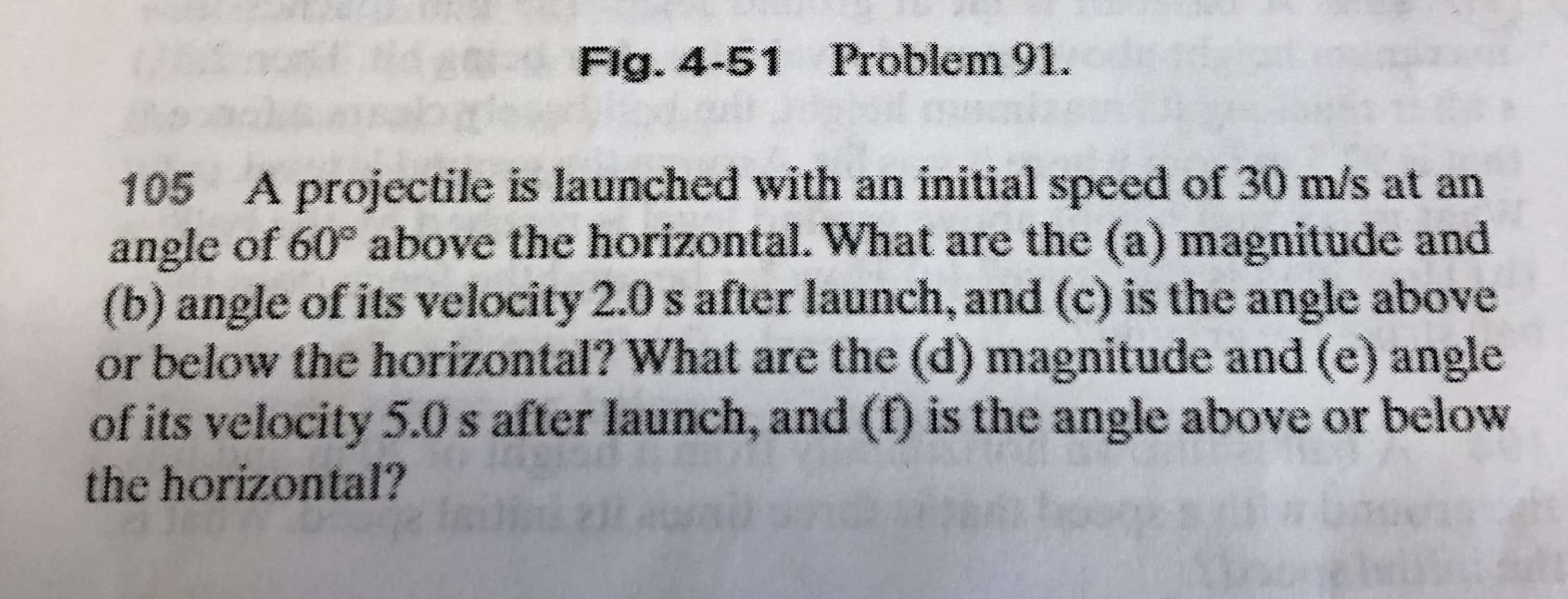 Flg. 4-51 Problem 91.
A projectile is launched with an initial speed of 30 m/s at an
angle of 60° above the horizontal. What are the (a) magnitude and
(b) angle of its velocity 2.0 s after launch, and (c) is the angle above
or below the horizontal? What are the (d) magnitude and (e) angle
of its velocity 5.0 s after launch, and (f) is the angle above or below
105
the horizontal?
