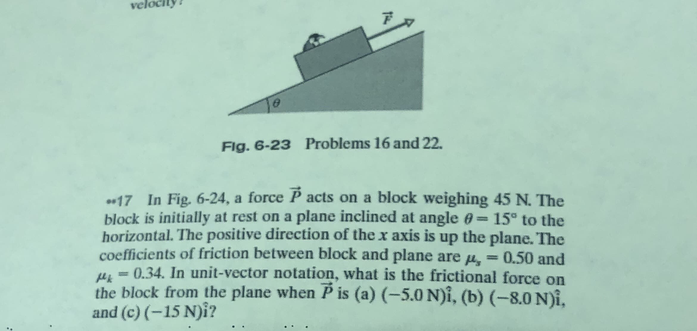 vel
Flg. 6-23 Problems 16 and 22.
17 In Fig. 6-24, a force P acts on a block weighing 45 N. The
block is initially at rest on a plane inclined at angle 0 15° to the
horizontal. The positive direction of the x axis is up the plane. The
coefficients of friction between block and plane are u,
u = 0.34. In unit-vector notation, what is the frictional force on
the block from the plane when P is (a) (-5.0 N)i, (b) (-8.0 N)i,
and (c) (-15 N)i?
0.50 and
0000
