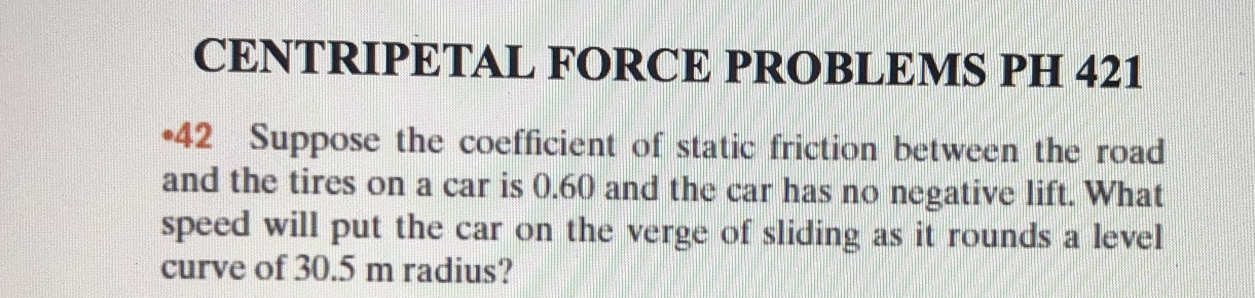 CENTRIPETAL FORCE PROBLEMS PH 421
42 Suppose the coefficient of static friction between the road
and the tires on a car is 0.60 and the car has no negative lift. What
speed will put the car on the verge of sliding as it rounds a level
curve of 30.5 m radius?
