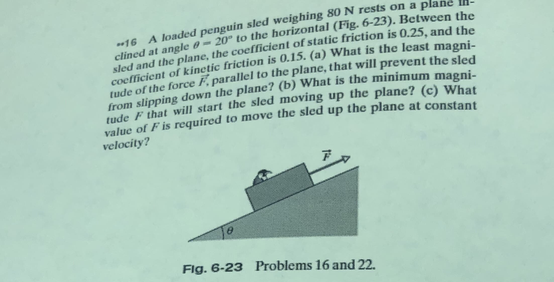 16 A loaded penguin sled weighing 80 N rests on a plane -
clined at angle 0=20° to the horizontal (Fig. 6-23). Between tbe
sled and the plane, the coefficient of static friction is 0.25. and th
coefficient of kinetic friction is 0.15. (a) What is the least mag
tude of the force F, parallel to the plane, that will prevent the sled
from slipping down the plane? (b) What is the minimum magni.
tude F that will start the sled moving up the plane? (c) What
value of F is required to move the sled up the plane at constant
%3D
velocity?
Fig. 6-23 Problems 16 and 22.
