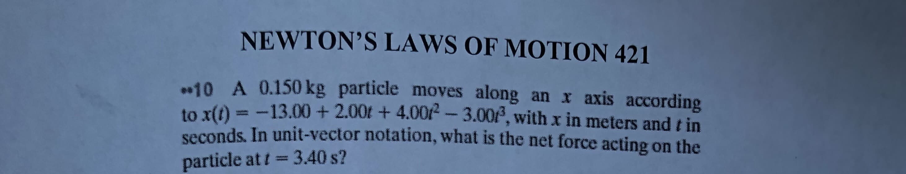 NEWTON'S LAWS OF MOTION 421
.10 A 0.150 kg particle moves along an x axis according
to x(t) = -13.00 + 2.00t + 4.00/- 3.00, with x in meters and t in
seconds. In unit-vector notation, what is the net force acting on the
particle at t= 3.40 s?
