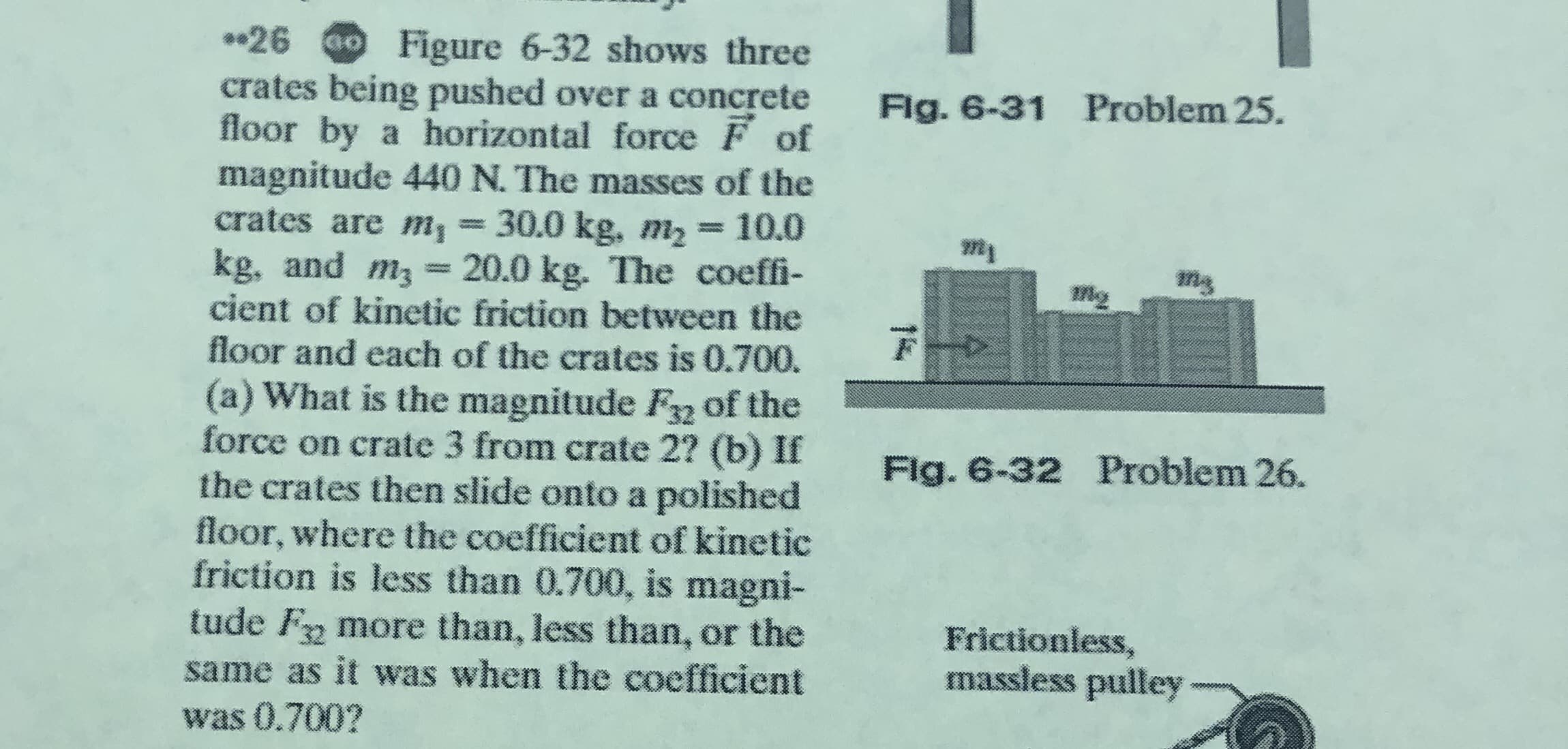 *•26 00 Figure 6-32 shows three
crates being pushed over a concrete
floor by a horizontal force F of
magnitude 440 N. The masses of the
crates are m, = 30.0 kg, m2 = 10.0
kg, and m3 = 20.0 kg. The coeffi-
cient of kinetic friction between the
floor and each of the crates is 0.700.
(a) What is the magnitude F of the
force on crate 3 from crate 2? (b) If
the crates then slide onto a polished
floor, where the coefficient of kinetic
friction is less than 0.700, is magni-
tude F more than, less than, or the
same as it was when the coefficient
was 0.700?
Fig. 6-31 Problem 25.
%3D
Flg. 6-32 Problem 26.
Frictionless,
massless pulley
