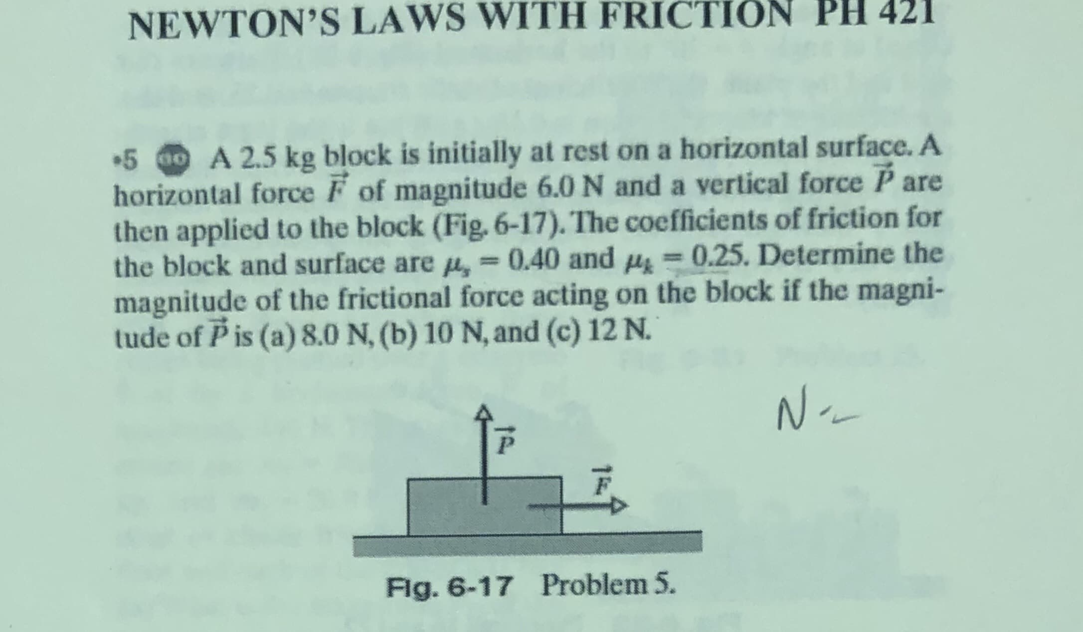 NEWTON'S LAWS WITH FRICTION PH 421
5 0 A 2.5 kg block is initially at rest on a horizontal surface. A
horizontal force F of magnitude 6.0 N and a vertical force P are
then applied to the block (Fig. 6-17). The coefficients of friction for
the block and surface are M,
magnitude of the frictional force acting on the block if the magni-
tude of P is (a) 8.0 N, (b) 10 N, and (c) 12 N.
= 0.40 and H = 0.25. Determine the
%3D
N.
F.
Flg. 6-17 Problem 5.
