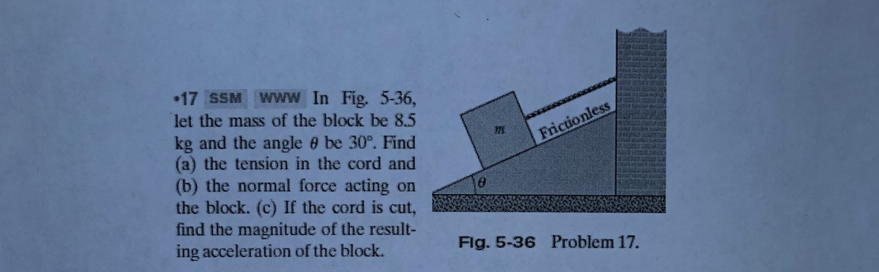 17 SSM Www In Fig. 5-36,
let the mass of the block be 8.5
kg and the angle 0 be 30°. Find
(a) the tension in the cord and
(b) the normal force acting on
the block. (c) If the cord is cut,
find the magnitude of the result-
ing acceleration of the block.
Frictionless
Fig. 5-36 Problem 17.

