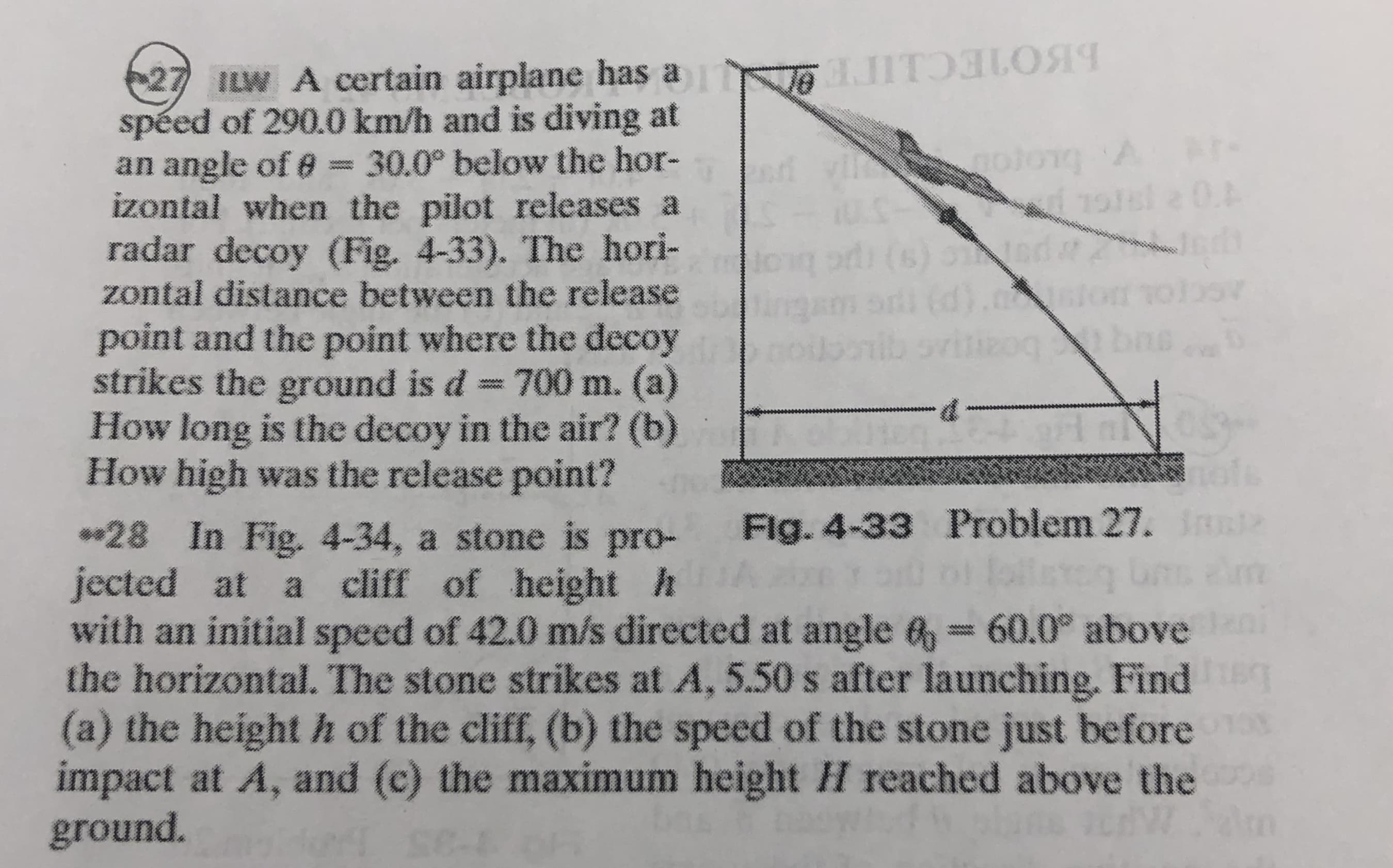27 ILW A certain airplane has a JITOLO
spéed of 290.0 km/h and is diving at
an angle of e = 30.0° below the hor-
izontal when the pilot releases a
radar decoy (Fig. 4-33). The hori-
zontal distance between the release
(s) oted
point and the point where the decoy
strikes the ground is d 700 m. (a)
How long is the decoy in the air? (b)
How high was the release point?
boan
Fig. 4-33 Problem 27. IRn
*28 In Fig. 4-34, a stone is pro-
jected at a cliff of height h
with an initial speed of 42.0 m/s directed at angle &= 60.0° above
the horizontal. The stone strikes at A, 5.50 s after launching. Find
(a) the height h of the cliff, (b) the speed of the stone just before
impact at A, and (c) the maximum height H reached above the
ground.
