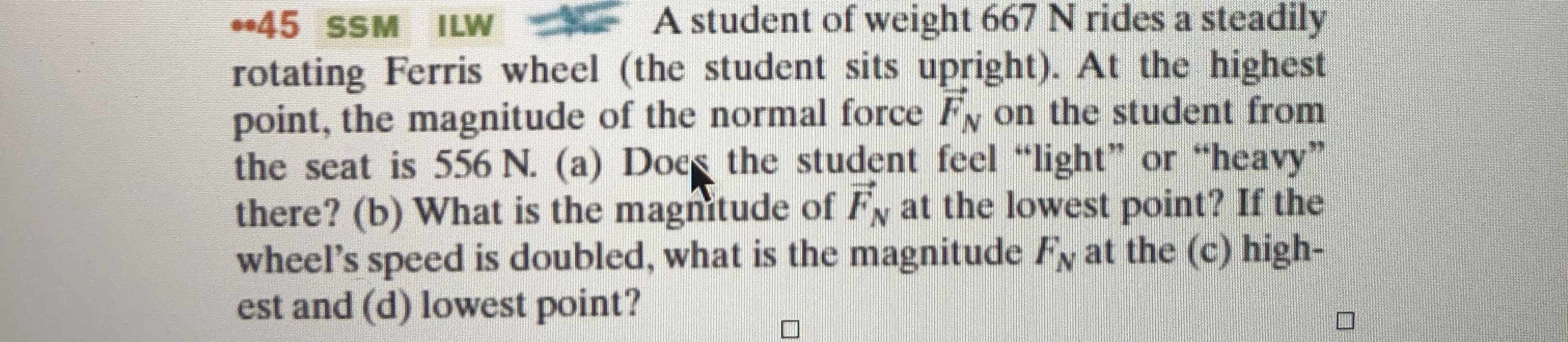 A student of weight 667 N rides a steadily
45 SSM ILW
rotating Ferris wheel (the student sits upright). At the highest
point, the magnitude of the normal force Fy on the student from
the seat is 556 N. (a) Does the student feel "light" or "heavy"
there? (b) What is the magnitude of Fy at the lowest point? If the
wheel's speed is doubled, what is the magnitude Fy at the (c) high-
est and (d) lowest point?
