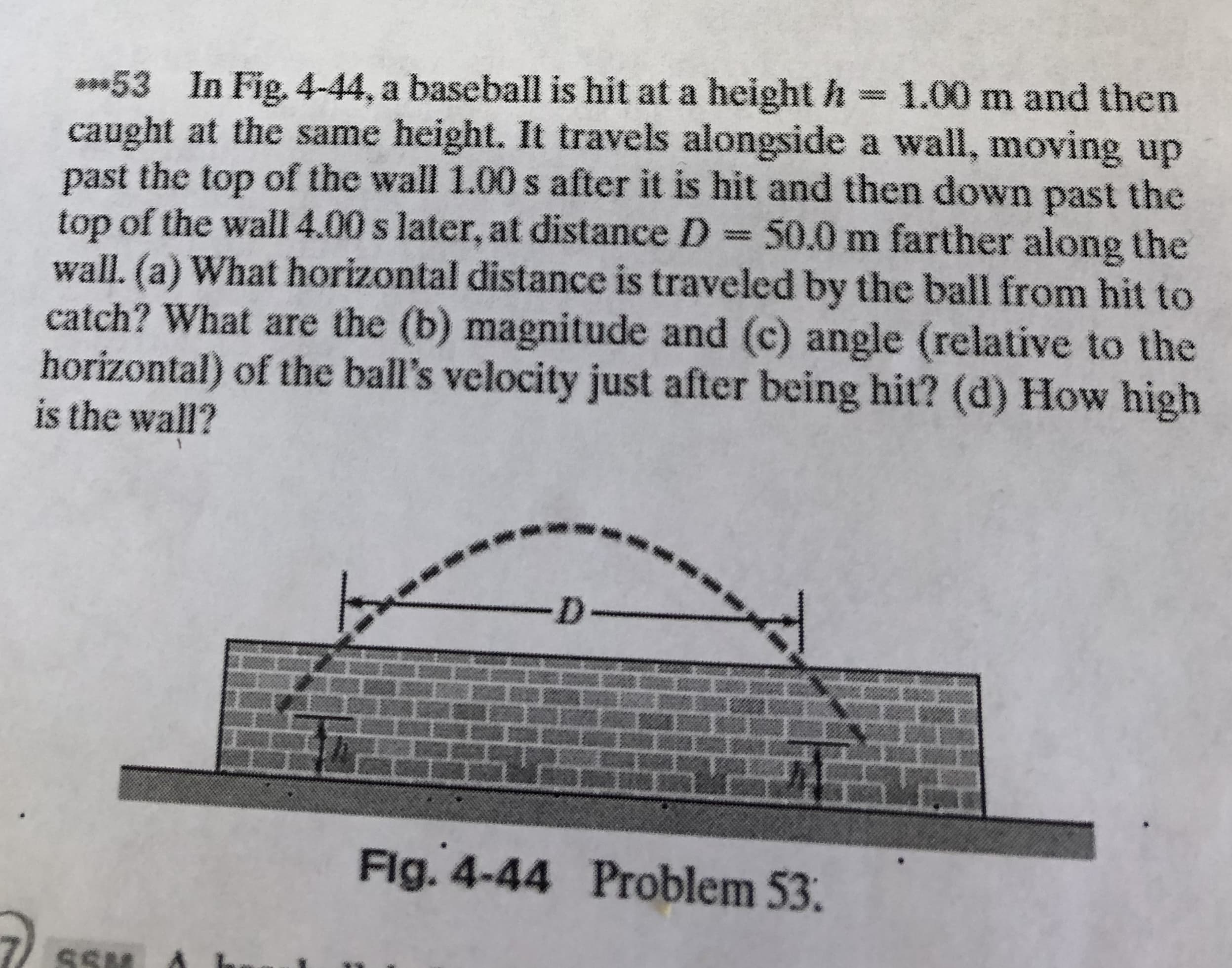 **53 In Fig. 4-44, a baseball is hit at a height h = 1.00 m and then
caught at the same height. It travels alongside a wall, moving up
past the top of the wall 1.00 s after it is hit and then down past the
top of the wall 4.00 s later, at distance D =50.0 m farther along the
wall. (a) What horizontal distance is traveled by the ball from hit to
catch? What are the (b) magnitude and (c) angle (relative to the
horizontal) of the ball's velocity just after being hit? (d) How high
is the wall?
www.
D-
Fig. 4-44 Problem 53.
SSN
