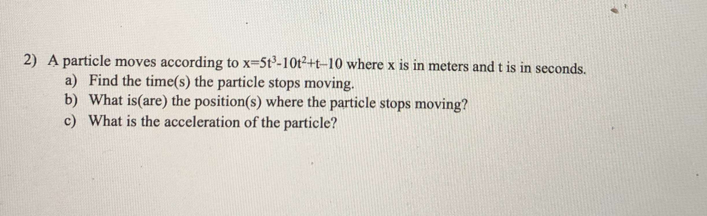 2) A particle moves according to x-5t-10t²+t-10 where x is in meters and t is in seconds.
a) Find the time(s) the particle stops moving.
b) What is(are) the position(s) where the particle stops moving?
c) What is the acceleration of the particle?
