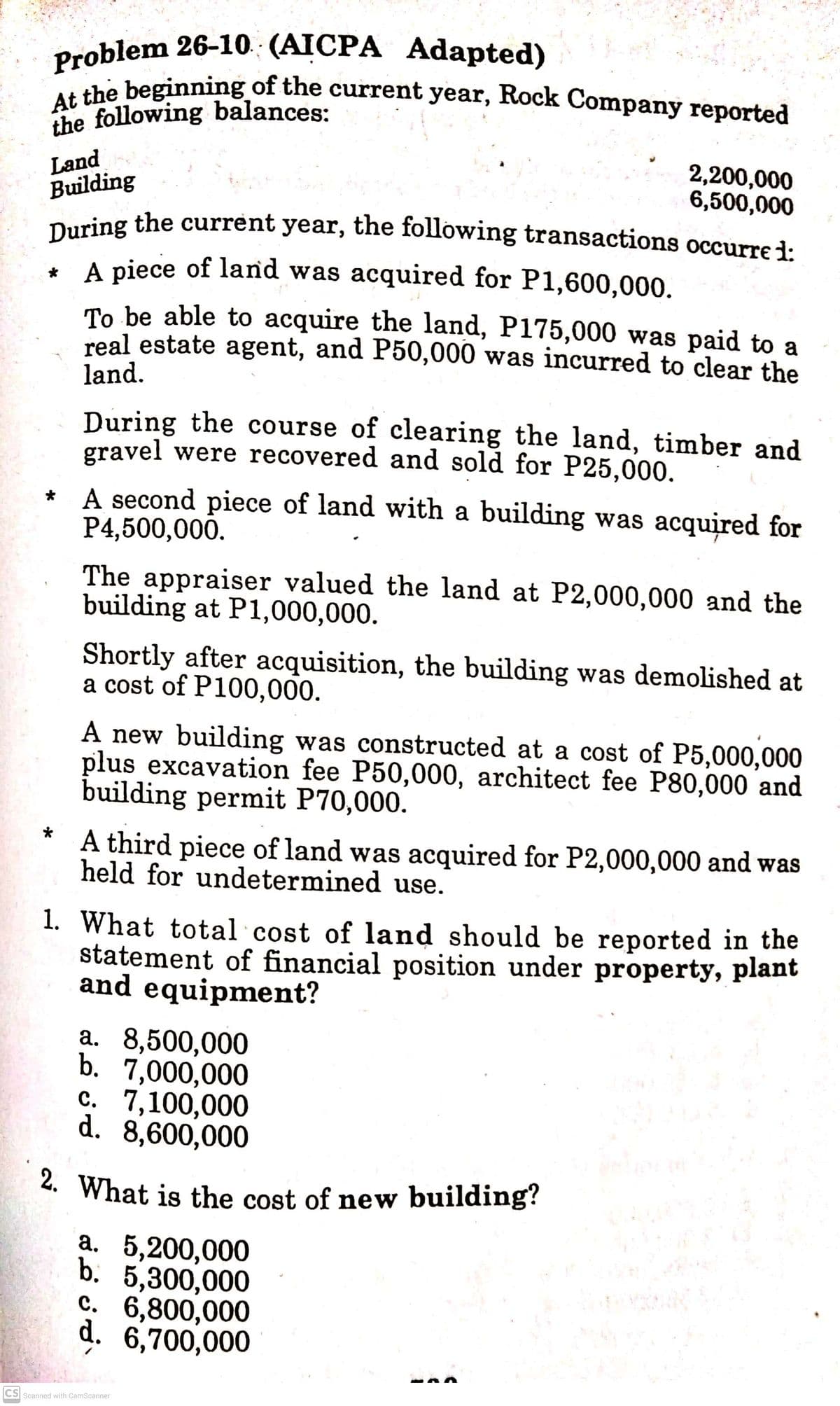 Problem 26-10 (AICPA Adapted)
At the beginning of the current year, Rock Company reported
2. What is the cost of new building?
the following balances:
Land
Building
During the current year, the following transactions occurre i:
2,200,000
6,500,000
A piece of land was acquired for P1,600,000.
To be able to acquire the land, P175,000 was paid to a
real estate agent, and P50,000 was incurred to clear the
land.
During the course of clearing the land, timber and
gravel were recovered and sold for P25,000.
* A second piece of land with a building was acquired for
P4,500,000.
The appraiser valued the land at P2,000,000 and the
building at P1,000,000.
Shortly after acquisition, the building was demolished at
a cost of P100,000.
A new building was constructed at a cost of P5,000,000
plus excavation fee P50,000, architect fee P80,000 and
building permit P70,000.
*
A third piece of land was acquired for P2,000,000 and was
held for undetermined use.
1. What total cost of land should be reported in the
statement of financial position under property, plant
and equipment?
a. 8,500,000
b. 7,000,000
с. 7,100,000
d. 8,600,000
а. 5,200,000
b. 5,300,000
c. 6,800,000
d. 6,700,000
CS Scanned with CamScanner
