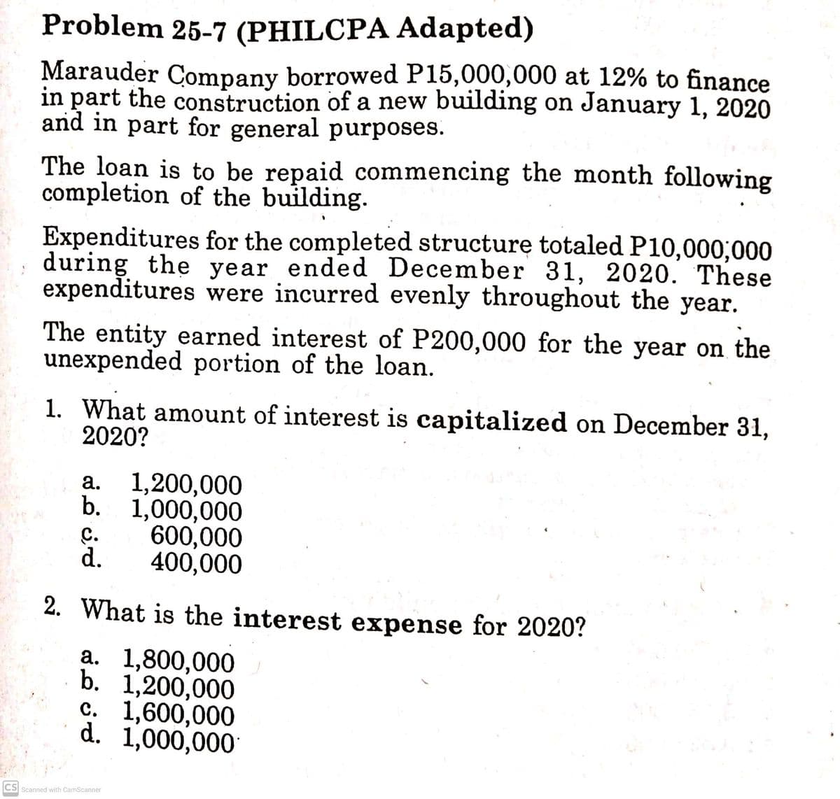 Problem 25-7 (PHILCPA Adapted)
Marauder Company borrowed P15,000,000 at 12% to finance
in part the construction of a new building on January 1, 2020
and in part for general purposes.
The loan is to be repaid commencing the month following
completion of the building.
Expenditures for the completed structure totaled P10,000;000
during the year ended December 31, 2020. These
expenditures were incurred evenly throughout the year.
The entity earned interest of P200,000 for the year on the
unexpended portion of the loan.
1. What amount of interest is capitalized on December 31,
2020?
1,200,000
b. 1,000,000
600,000
400,000
а.
С.
d.
2. What is the interest expense for 2020?
а. 1,800,000
b. 1,200,000
c. 1,600,000
d. 1,000,000
CS Scanned with CamScanner
