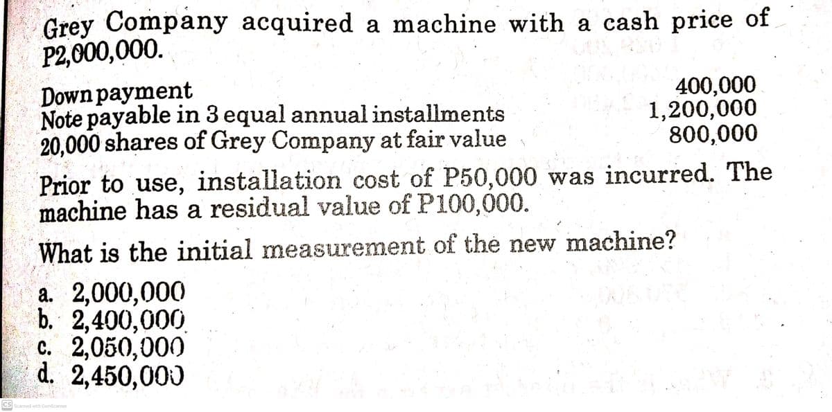 Grey Company acquired a machine with a cash price of
P2,000,000.
Down payment
Note payable in 3 equal annual installments
20,000 shares of Grey Company at fair value
400,000
1,200,000
800,000
Prior to use, installation cost of P50,000 was incurred. The
machine has a residual value of P100,000.
What is the initial measurement of thé new machine?
a. 2,000,000
b. 2,400,000,
c. 2,050,000
d. 2,450,000
CS Scanned with CamScanner
