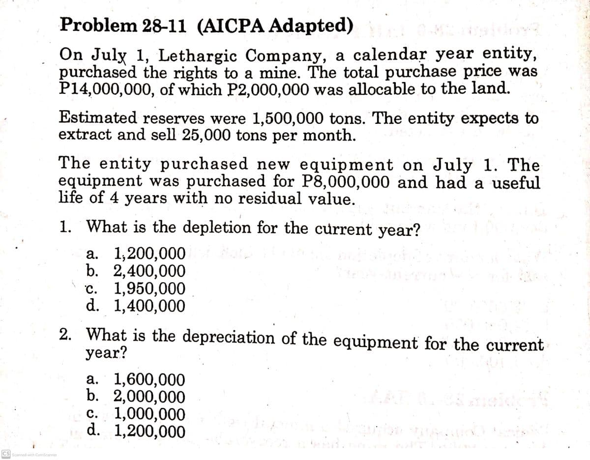 Problem 28-11 (AICPA Adapted)
On July 1, Lethargic Company, a calendar year entity,
purchased the rights to a mine. The total purchase price was
P14,000,000, of which P2,000,000 was allocable to the land.
Estimated reserves were 1,500,000 tons. The entity expects to
extract and sell 25,000 tons per month.
The entity purchased new equipment on July 1. The
equipment was purchased for P8,000,000 and had a useful
life of 4 years with no residual value.
1. What is the depletion for the current year?
а. 1,200,000
b. 2,400,000
c. 1,950,000
d. 1,400,000
2. What is the depreciation of the equipment for the current
year?
a. 1,600,000
b. 2,000,000
c. 1,000,000
d. 1,200,000
CS Scanned with CamScanner

