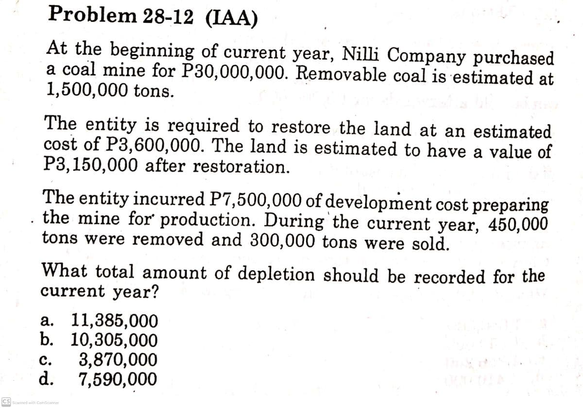 Problem 28-12 (IAA)
At the beginning of current year, Nilli Company purchased
a coal mine for P30,000,000. Removable coal is estimated at
1,500,000 tons.
The entity is required to restore the land at an estimated
cost of P3,600,000. The land is estimated to have a value of
P3,150,000 after restoration.
The entity incurred P7,500,000 of development cost preparing
the mine for production. During the current year, 450,000
tons were removed and 300,000 tons were sold.
What total amount of depletion should be recorded for the
current year?
а. 11,385,000
b. 10,305,000
3,870,000
d. 7,590,000
с.
CS Scanned with CamScanner

