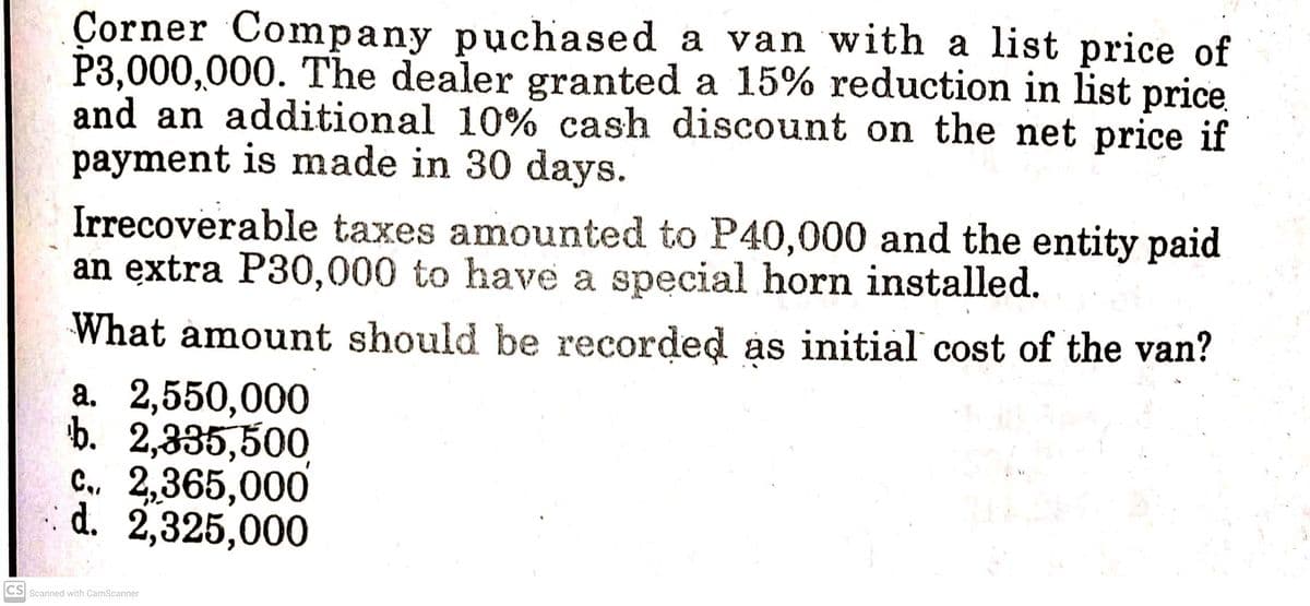 Çorner Company puchased a van with a list price of
P3,000,000. The dealer granted a 15% reduction in list price
and an additional 10% cash discount on the net price if
payment is made in 30 days.
Irrecoverable taxes amounted to P40,000 and the entity paid
an extra P30,000 to have a spęcial horn installed.
What amount should be recorded as initial cost of the van?
а. 2,550,000
b. 2,335,500,
C., 2,365,000
d. 2,325,000
CS Scanned with CamScanner
