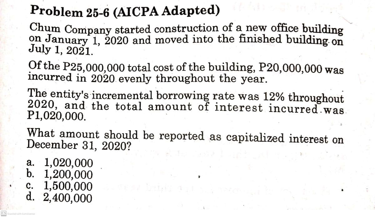 Problem 25-6 (AICPA Adapted)
Chum Company started construction of a new office building
on January 1, 2020 and moved into the finished building. on
July 1, 2021.
Of the P25,000,000 total cost of the building, P20,000,000 was
incurred in 2020. evenly throughout the year.
The entity's incremental borrowing rate was 12% throughout
2020, and the total amount of interest incurred.was
P1,020,000.
S,
What amount should be reported as capitalized interest on
December 31, 2020?
а. 1,020,000
b. 1,200,000
с. 1,500,000
d. 2,400,000
CS Scanned with CamScanner
