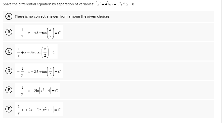 Solve
the differential equation by separation of variables: (x²+4) dy + x²y²dx=0
A There is no correct answer from among the given choices.
B
Ⓒ
D
E
F
1
--+x-4Arctan
−+x-Arctan
y
=√(-/-) = C
=C
x
(+/-) = C
=C
--+x-2Arctan
= (-/-) = C
- + + 2x
y
· + x − 21n|x²+4|= C
y
+ 2x − 21n|x² + 4|= C