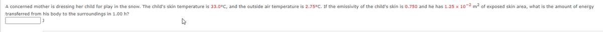 A concerned mother is dressing her child for play in the snow. The child's skin temperature is 33.0°C, and the outside air temperature is 2.75°C. If the emissivity of the child's skin is 0.750 and he has 1.25 x 10-2 m² of exposed skin area, what is the amount of energy
transferred from his body to the surroundings in 1.00 h?
4