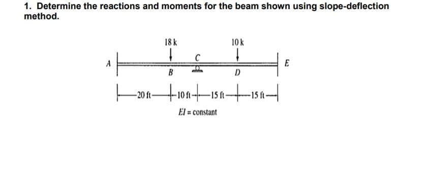 1. Determine the reactions and moments for the beam shown using slope-deflection
method.
18 k
+
B
ft-
C
10 k
Į
D
—20 R—+10R|▬▬15 R15 ||
ft-
El = constant
E
